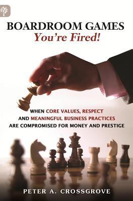 Boardroom Games - Youre Fired!: When Core Values, Respect and Meaningful Business Practices Are Compromised for Money and Prestige Peter A. Crossgrove Boardroom Games - Youre Fired!: When Core Values, Respect and Meaningful Business Practices Are Compromised for Money and Prestige Peter A. Crossgrove