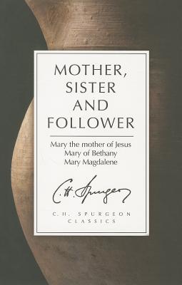Mother, Sister and Follower: Spurgeons Thoughts on How to Apply the Marys of the Bible to Our Daily Lives Charles H. Spurgeon Mother, Sister and Follower: Spurgeons Thoughts on How to Apply the Marys of the Bible to Our Daily Lives Charles H. Spurgeon