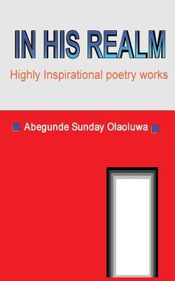 In His Realm: Best of Inspirational Poetry Works Abegunde Sunday Olaoluwa In His Realm: Best of Inspirational Poetry Works Abegunde Sunday Olaoluwa