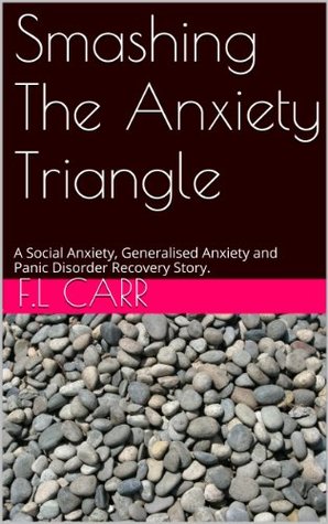 Smashing The Anxiety Triangle: A Social Anxiety, Generalised Anxiety and Panic Disorder Recovery Story. F.L Carr Smashing The Anxiety Triangle: A Social Anxiety, Generalised Anxiety and Panic Disorder Recovery Story. F.L Carr
