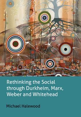 Rethinking the Social Through Durkheim, Marx, Weber and Whitehead Michael Halewood Rethinking the Social Through Durkheim, Marx, Weber and Whitehead Michael Halewood