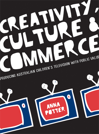 Creativity, Culture and Commerce: Producing Australian Children’s Television with Public Value Anna Potter Creativity, Culture and Commerce: Producing Australian Children’s Television with Public Value Anna Potter