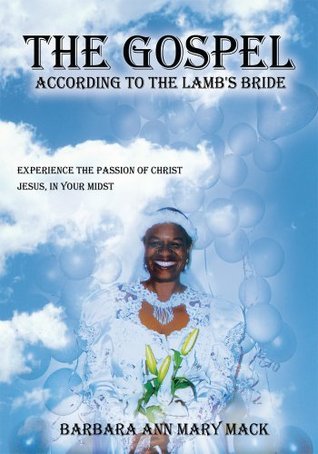 THE GOSPEL ACCORDING TO THE LAMBS BRIDE: EXPERIENCE THE PASSION OF CHRIST JESUS, IN YOUR MIDST Barbara Ann Mary Mack THE GOSPEL ACCORDING TO THE LAMBS BRIDE: EXPERIENCE THE PASSION OF CHRIST JESUS, IN YOUR MIDST Barbara Ann Mary Mack