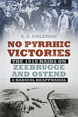 No Pyrrhic Victories: The 1918 Raids on Zeebrugge and Ostend - A Radical Reappraisal E C Coleman No Pyrrhic Victories: The 1918 Raids on Zeebrugge and Ostend - A Radical Reappraisal E C Coleman