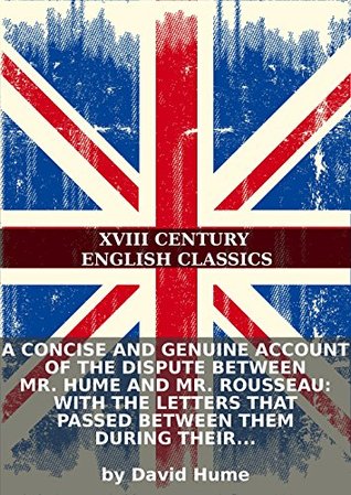 A concise and genuine account of the dispute between Mr. Hume and Mr. Rousseau: with the letters that passed between them during their controversy.... David Hume A concise and genuine account of the dispute between Mr. Hume and Mr. Rousseau: with the letters that passed between them during their controversy.... David Hume