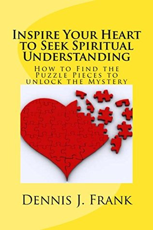 Inspire Your Heart to Seek Spiritual Understanding: How To Find The Puzzle Pieces To Unlock The Mystery Dennis Frank Inspire Your Heart to Seek Spiritual Understanding: How To Find The Puzzle Pieces To Unlock The Mystery Dennis Frank