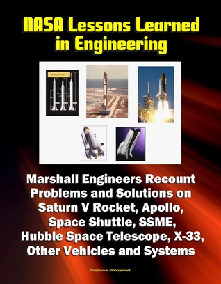NASA Lessons Learned in Engineering: Marshall Engineers Recount Problems and Solutions on Saturn V Rocket, Apollo, Space Shuttle, SSME, Hubble Space Telescope, X-33, Other Vehicles and Systems Progressive Management NASA Lessons Learned in Engineering: Marshall Engineers Recount Problems and Solutions on Saturn V Rocket, Apollo, Space Shuttle, SSME, Hubble Space Telescope, X-33, Other Vehicles and Systems Progressive Management