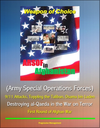 Weapon of Choice: ARSOF in Afghanistan (Army Special Operations Forces) - 9/11 Attacks, Toppling the Taliban, Osama bin Laden, Destroying al-Qaeda in the War on Terror, First Round of Afghan War Progressive Management Weapon of Choice: ARSOF in Afghanistan (Army Special Operations Forces) - 9/11 Attacks, Toppling the Taliban, Osama bin Laden, Destroying al-Qaeda in the War on Terror, First Round of Afghan War Progressive Management