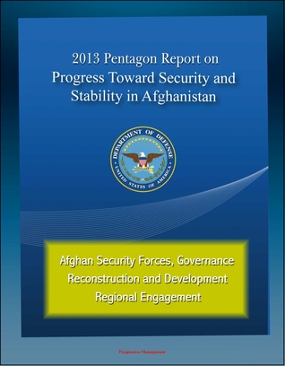 2013 Pentagon Report on Progress Toward Security and Stability in Afghanistan: Afghan Security Forces, Governance, Reconstruction and Development, Regional Engagement Progressive Management 2013 Pentagon Report on Progress Toward Security and Stability in Afghanistan: Afghan Security Forces, Governance, Reconstruction and Development, Regional Engagement Progressive Management