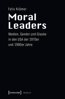 Moral Leaders: Medien, Gender Und Glaube in Den USA Der 1970er Und 1980er Jahre Felix Kramer Moral Leaders: Medien, Gender Und Glaube in Den USA Der 1970er Und 1980er Jahre Felix Kramer