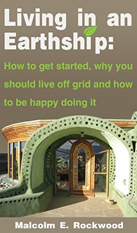 Living in an Earth Ship: How to get started, why you should live off grid, and how to be happy doing it! Malcolm Rockwood Living in an Earth Ship: How to get started, why you should live off grid, and how to be happy doing it! Malcolm Rockwood