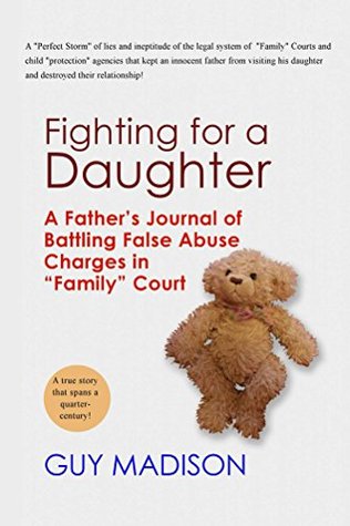 Fighting for a Daughter: A Fathers Journal of Battling False Abuse Charges in Family Court to Maintain a Relationship Guy Madison Fighting for a Daughter: A Fathers Journal of Battling False Abuse Charges in Family Court to Maintain a Relationship Guy Madison