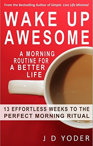 Wake Up Awesome: A Morning Routine for a Better Life- The 13 X 4 Method: 13 Effortless Weeks to the Perfect Morning Ritual J.D. Yoder Wake Up Awesome: A Morning Routine for a Better Life- The 13 X 4 Method: 13 Effortless Weeks to the Perfect Morning Ritual J.D. Yoder