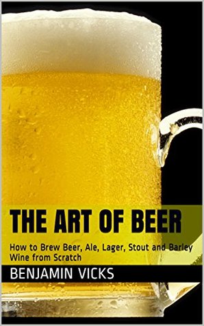 The Art of Beer: How to Brew Beer, Ale, Lager, Stout and Barley Wine from Scratch (How to Distill Liqueur, Brew Beer, and Make Wine and Other Alcohols Book Book 4) Benjamin Vicks The Art of Beer: How to Brew Beer, Ale, Lager, Stout and Barley Wine from Scratch (How to Distill Liqueur, Brew Beer, and Make Wine and Other Alcohols Book Book 4) Benjamin Vicks
