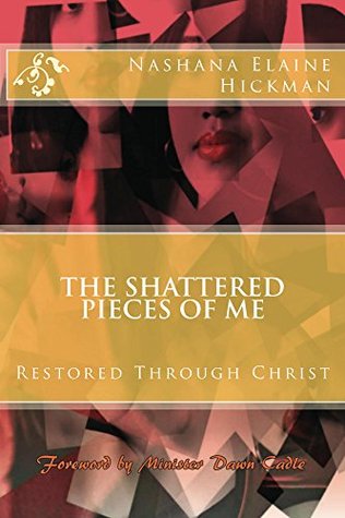 The Shattered Pieces of Me: Restored Through Christ Nashana Elaine Hickman The Shattered Pieces of Me: Restored Through Christ Nashana Elaine Hickman
