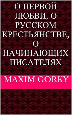 About First Love, About Russian Peasantry, About Beginning Writers (in Russian) / О Первой Любви, О Русском Крестьянстве, О Начинающих Писателях Maxim Gorky About First Love, About Russian Peasantry, About Beginning Writers (in Russian) / О Первой Любви, О Русском Крестьянстве, О Начинающих Писателях Maxim Gorky