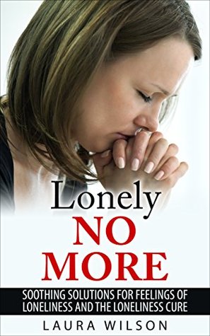 Loneliness: Lonely No More: Soothing Solutions For Loneliness and The Loneliness Cure - BONUS INSIDE Laura Wilson Loneliness: Lonely No More: Soothing Solutions For Loneliness and The Loneliness Cure - BONUS INSIDE Laura Wilson