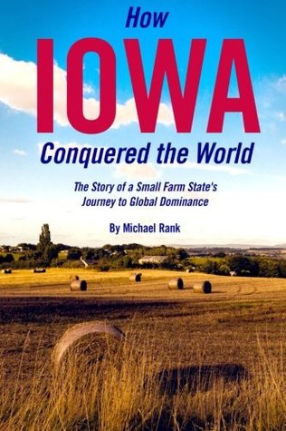How Iowa Conquered the World: The Story of a Small Farm Small States Journey to Global Dominance Michael Rank How Iowa Conquered the World: The Story of a Small Farm Small States Journey to Global Dominance Michael Rank