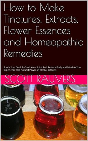 How to Make Tinctures, Extracts, Flower Essences and Homeopathic Remedies: Sooth Your Soul, Refresh Your Spirit And Restore Body and Mind As You Experience The Natural Power Of Herbal Extracts Scott Rauvers How to Make Tinctures, Extracts, Flower Essences and Homeopathic Remedies: Sooth Your Soul, Refresh Your Spirit And Restore Body and Mind As You Experience The Natural Power Of Herbal Extracts Scott Rauvers