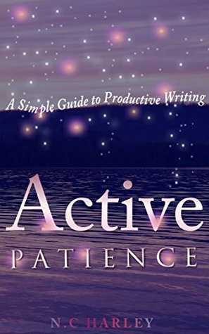 Active Patience: A Simple Guide to Productive Writing N.C Harley Active Patience: A Simple Guide to Productive Writing N.C Harley