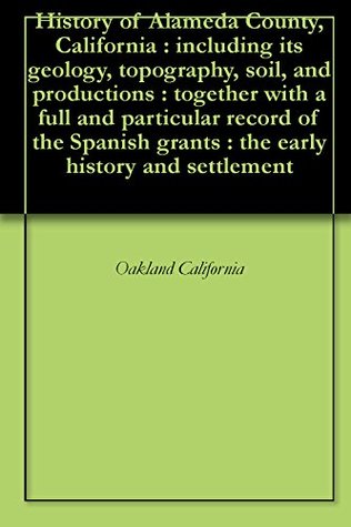 History of Alameda County, California : including its geology, topography, soil, and productions : together with a full and particular record of the Spanish grants : the early history and settlement Oakland California History of Alameda County, California : including its geology, topography, soil, and productions : together with a full and particular record of the Spanish grants : the early history and settlement Oakland California