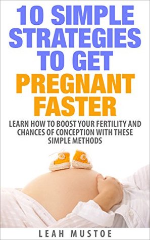 10 Simple Strategies To Get Pregnant Faster: Learn How To Boost Your Fertility And Chances of Conception With These Simple Methods Leah Mustoe 10 Simple Strategies To Get Pregnant Faster: Learn How To Boost Your Fertility And Chances of Conception With These Simple Methods Leah Mustoe