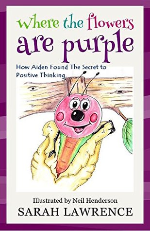 Where the Flowers are Purple: How Aiden Found The Secret to Positive Thinking. (Motivational Stories for Children Collection Book 1) Sarah Lawrence Where the Flowers are Purple: How Aiden Found The Secret to Positive Thinking. (Motivational Stories for Children Collection Book 1) Sarah Lawrence