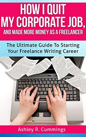 How I Quit My Job And Made More Money As A Freelancer: The Ultimate Guide To Starting Your Freelance Writing Career Ashley R. Cummings How I Quit My Job And Made More Money As A Freelancer: The Ultimate Guide To Starting Your Freelance Writing Career Ashley R. Cummings