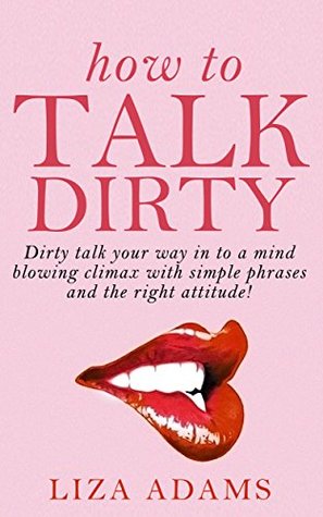 How to Talk Dirty: Dirty talk your way into a mind blowing climax with simple phrases and the right attitude! Liza Adams How to Talk Dirty: Dirty talk your way into a mind blowing climax with simple phrases and the right attitude! Liza Adams