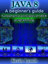 Java 8: A Beginner's Guide: Fundamental principles of Java programming (java tutorial, java for beginners, Learn Java, java programming, java 8, java guide, java programming guide for beginners)