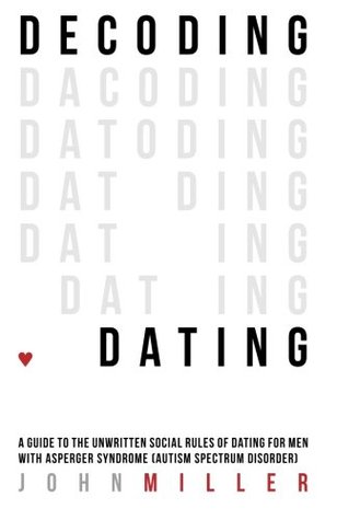 Decoding Dating: A Guide to the Unwritten Social Rules of Dating for Men With Asperger Syndrome John Miller Decoding Dating: A Guide to the Unwritten Social Rules of Dating for Men With Asperger Syndrome John Miller