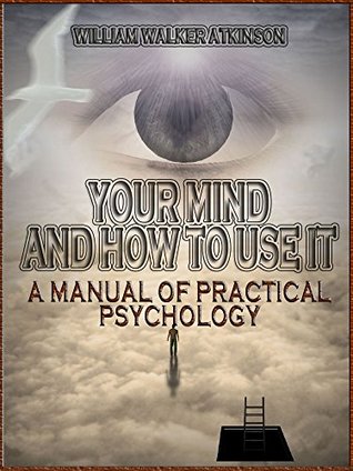 Your Mind and How to Use It : A Manual of Practical Psychology William Walker Atkinson Your Mind and How to Use It : A Manual of Practical Psychology William Walker Atkinson