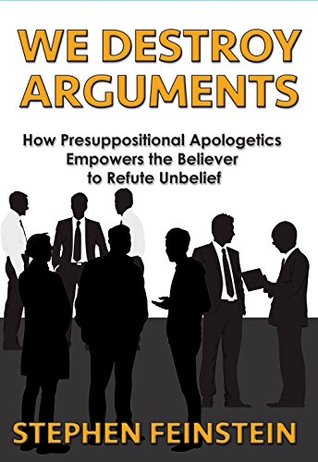 We Destroy Arguments: How presuppositional Apologetics empowers the believer to refute unbelief Stephen Feinstein We Destroy Arguments: How presuppositional Apologetics empowers the believer to refute unbelief Stephen Feinstein