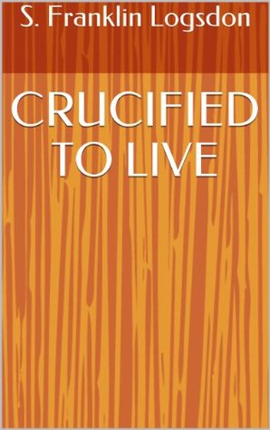 CRUCIFIED TO LIVE S. Franklin Logsdon CRUCIFIED TO LIVE S. Franklin Logsdon