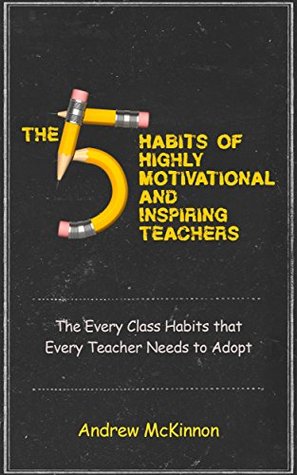 The 5 Habits of Highly Motivational and Inspirational Teachers: The Every Class Habits that Every Teacher Needs to Adopt Andrew McKinnon The 5 Habits of Highly Motivational and Inspirational Teachers: The Every Class Habits that Every Teacher Needs to Adopt Andrew McKinnon