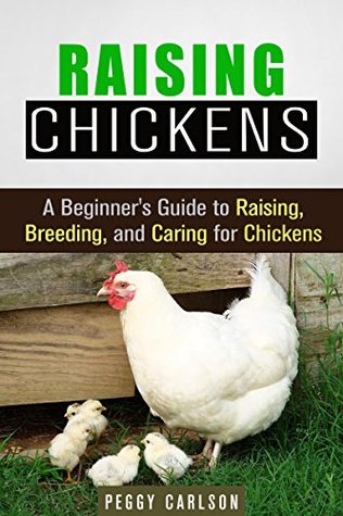 Raising Chickens: A Beginners Guide to Raising, Breeding, and Caring for Chickens Peggy Carlson Raising Chickens: A Beginners Guide to Raising, Breeding, and Caring for Chickens Peggy Carlson