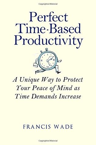Perfect Time-Based Productivity: A unique way to protect your peace of mind as time demands increase Francis Wade Perfect Time-Based Productivity: A unique way to protect your peace of mind as time demands increase Francis Wade