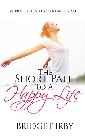 The Short Path To A Happy Life: Five Practical Steps To A Happier You Bridget Irby The Short Path To A Happy Life: Five Practical Steps To A Happier You Bridget Irby