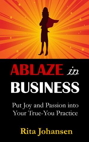 Ablaze in Business: Put Joy and Passion into Your True-You Practice Rita Johansen Ablaze in Business: Put Joy and Passion into Your True-You Practice Rita Johansen