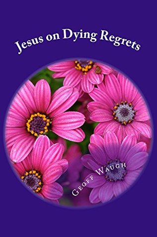 Jesus on Dying Regrets: Advice about the Top 5 Regrets of the Dying Geoff Waugh Jesus on Dying Regrets: Advice about the Top 5 Regrets of the Dying Geoff Waugh
