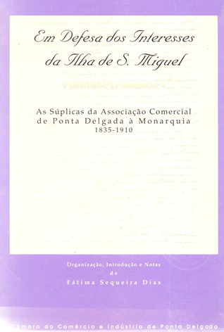 Em defesa dos interesses da ilha de S. Miguel: as súplicas da Câmara de Comércio de Ponta Delgada à Monarquia (1835-1910) Fátima Sequeira Dias Em defesa dos interesses da ilha de S. Miguel: as súplicas da Câmara de Comércio de Ponta Delgada à Monarquia (1835-1910) Fátima Sequeira Dias