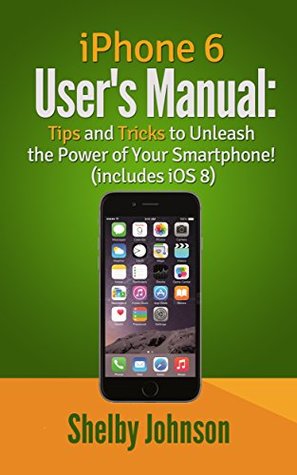 iPhone 6 Users Manual: Tips & Tricks to Unleash the Power of Your Smartphone! (includes iOS 8) Shelby Johnson iPhone 6 Users Manual: Tips & Tricks to Unleash the Power of Your Smartphone! (includes iOS 8) Shelby Johnson