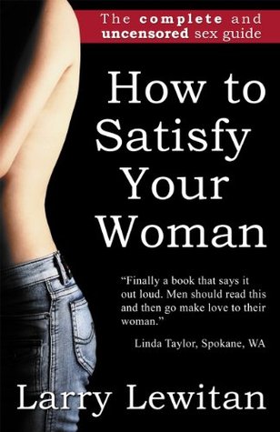 How To Satisfy Your Woman: The complete and uncensored sex guide Larry Lewitan How To Satisfy Your Woman: The complete and uncensored sex guide Larry Lewitan
