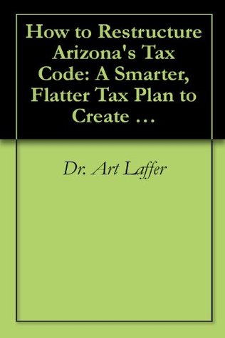 How to Restructure Arizonas Tax Code: A Smarter, Flatter Tax Plan to Create Jobs Art Laffer How to Restructure Arizonas Tax Code: A Smarter, Flatter Tax Plan to Create Jobs Art Laffer