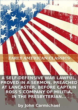 A self-defensive war lawful, proved in a sermon, preached at Lancaster, before Captain Rosss company of militia, in the Presbyterian Church on... John Carmichael A self-defensive war lawful, proved in a sermon, preached at Lancaster, before Captain Rosss company of militia, in the Presbyterian Church on... John Carmichael