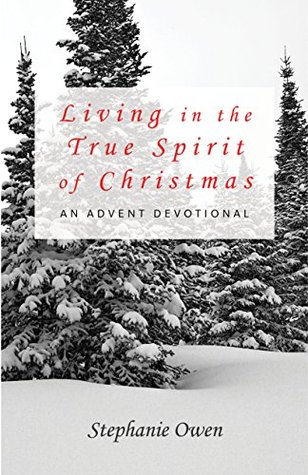 Living in the True Spirit of Christmas: An Advent Devotional Stephanie Owen Living in the True Spirit of Christmas: An Advent Devotional Stephanie Owen