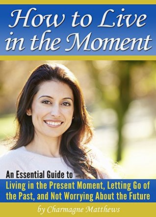 How to Live in the Moment: An Essential Guide to Living in the Present Moment, Letting Go of the Past, and Not Worrying About the Future Charmagne Matthews How to Live in the Moment: An Essential Guide to Living in the Present Moment, Letting Go of the Past, and Not Worrying About the Future Charmagne Matthews
