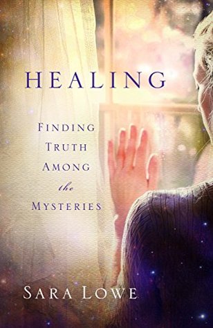 Healing: Finding Truth Among the Mysteries Sara Lowe Healing: Finding Truth Among the Mysteries Sara Lowe
