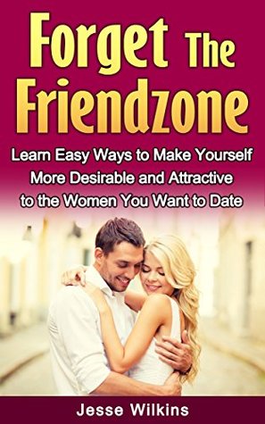Forget the Friend Zone! Learn Easy Ways to Make Yourself More Desirable and Attractive to the Women You Want to Date Jesse Wilkins Forget the Friend Zone! Learn Easy Ways to Make Yourself More Desirable and Attractive to the Women You Want to Date Jesse Wilkins