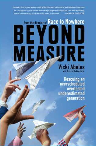 Beyond Measure: How Our Obsession with Success, Homework, and Testing Threatens the Health and Happiness of Our Kids Vicki Abeles Beyond Measure: How Our Obsession with Success, Homework, and Testing Threatens the Health and Happiness of Our Kids Vicki Abeles